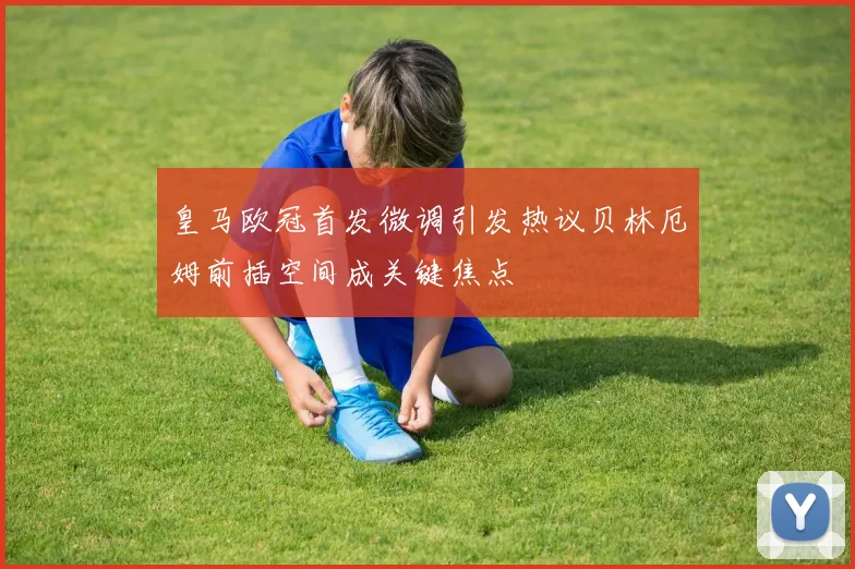 皇马欧冠首发微调引发热议贝林厄姆前插空间成关键焦点