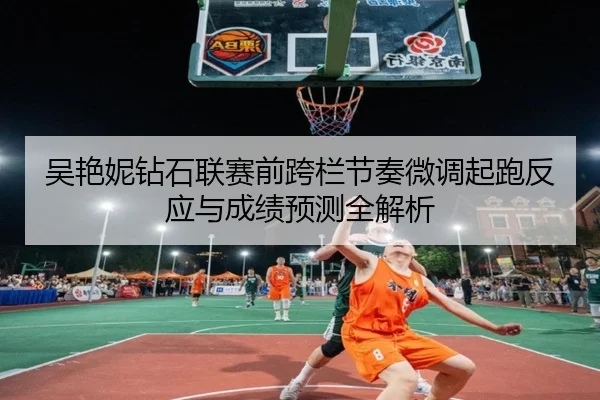 吴艳妮钻石联赛前跨栏节奏微调起跑反应与成绩预测全解析