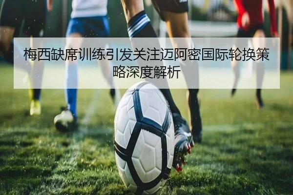 梅西缺席训练引发关注迈阿密国际轮换策略深度解析